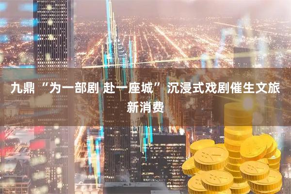 九鼎 “为一部剧 赴一座城” 沉浸式戏剧催生文旅新消费