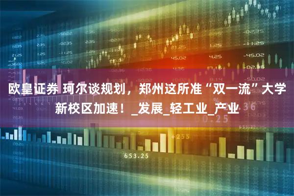 欧皇证券 珂尔谈规划，郑州这所准“双一流”大学新校区加速！_发展_轻工业_产业