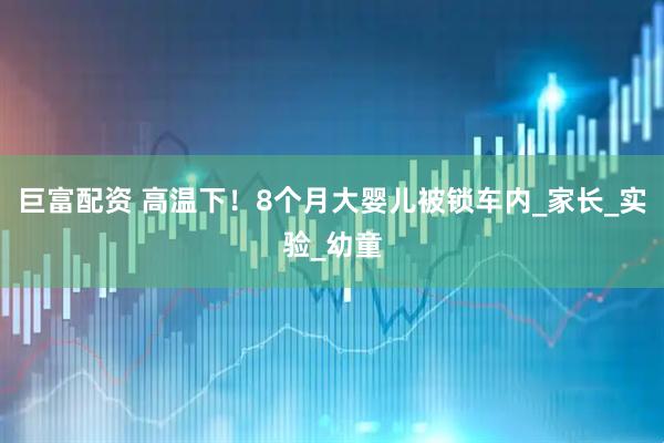 巨富配资 高温下！8个月大婴儿被锁车内_家长_实验_幼童