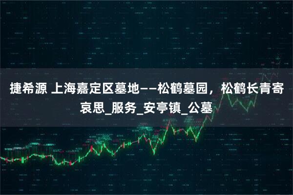 捷希源 上海嘉定区墓地——松鹤墓园，松鹤长青寄哀思_服务_安亭镇_公墓