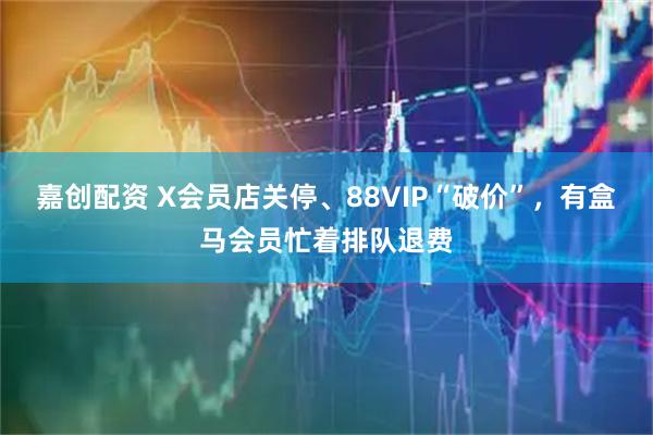 嘉创配资 X会员店关停、88VIP“破价”，有盒马会员忙着排队退费