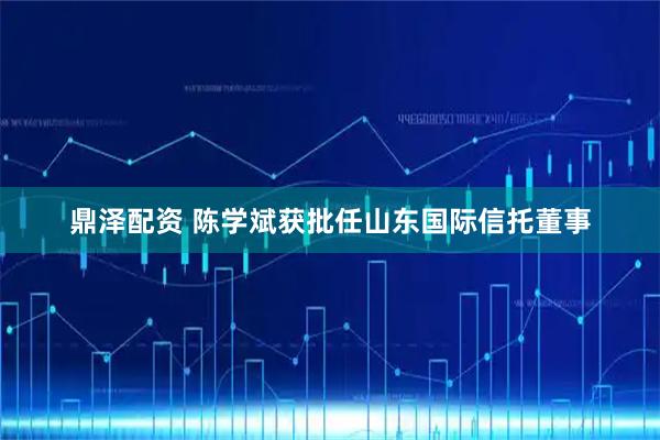 鼎泽配资 陈学斌获批任山东国际信托董事