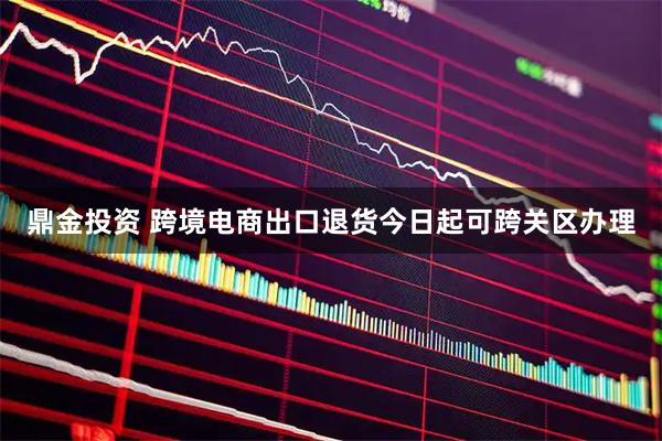 鼎金投资 跨境电商出口退货今日起可跨关区办理