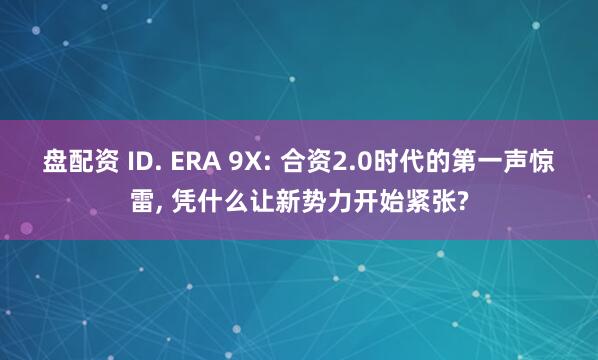 盘配资 ID. ERA 9X: 合资2.0时代的第一声惊雷, 凭什么让新势力开始紧张?